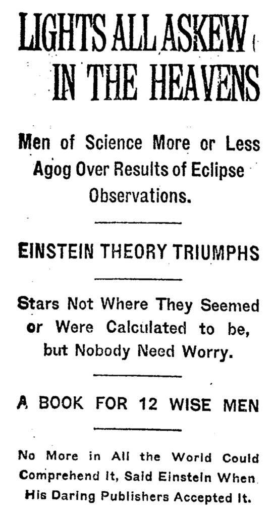 Lights all askew... The hilarious headline provided by the New York Times after Einstein's relativity theory proved based on Arthur Eddington's eclipse observations in 1919. Lights all askew in the heavens. Men of science more or less agog over results of eclipse observations. Einstein theory triumphs. Stars not where they seemed of were calculated to be, but nobody need worry. A book for 12 wise men. No more in all the world could comprehend it, said Einstein when his daring publishers accepted it.